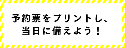 予約票をプリントし、当日に備えよう！