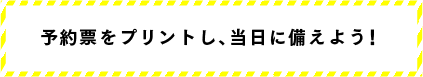 予約票をプリントし、当日に備えよう！